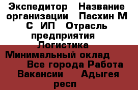 Экспедитор › Название организации ­ Пасхин М.С, ИП › Отрасль предприятия ­ Логистика › Минимальный оклад ­ 25 000 - Все города Работа » Вакансии   . Адыгея респ.